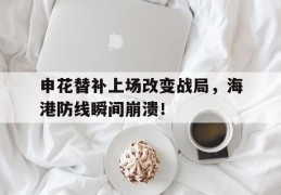 申花替补上场改变战局，海港防线瞬间崩溃！
