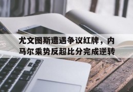 尤文图斯遭遇争议红牌，内马尔乘势反超比分完成逆转