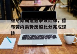 维尼修斯遭遇争议红牌，德布劳内乘势反超比分完成逆转