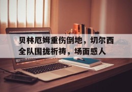 贝林厄姆重伤倒地，切尔西全队围拢祈祷，场面感人