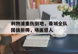 利物浦重伤倒地，曼城全队围拢祈祷，场面感人