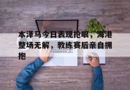 本泽马今日表现抢眼，海港整场无解，教练赛后亲自拥抱海上遇到的罕见波浪