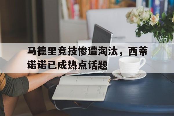 关于马德里竞技惨遭淘汰，西蒂诺诺已成热点话题的信息