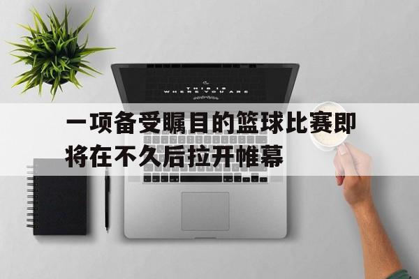 一项备受瞩目的篮球比赛即将在不久后拉开帷幕的简单介绍