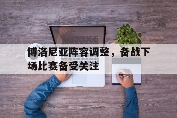关于博洛尼亚阵容调整，备战下场比赛备受关注的信息