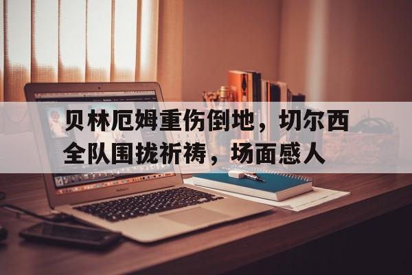 贝林厄姆重伤倒地，切尔西全队围拢祈祷，场面感人