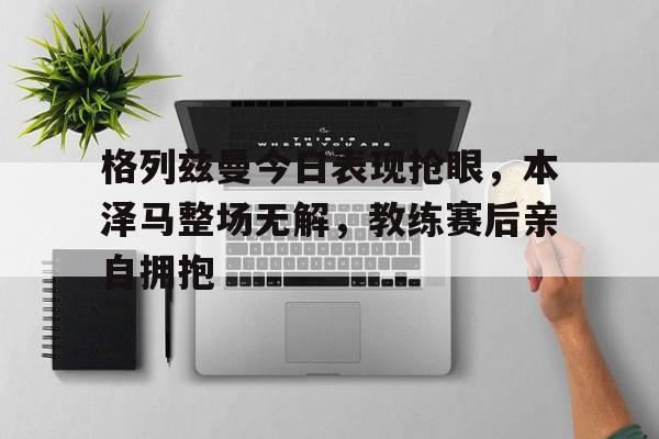 格列兹曼今日表现抢眼，本泽马整场无解，教练赛后亲自拥抱supernatural最终季在线