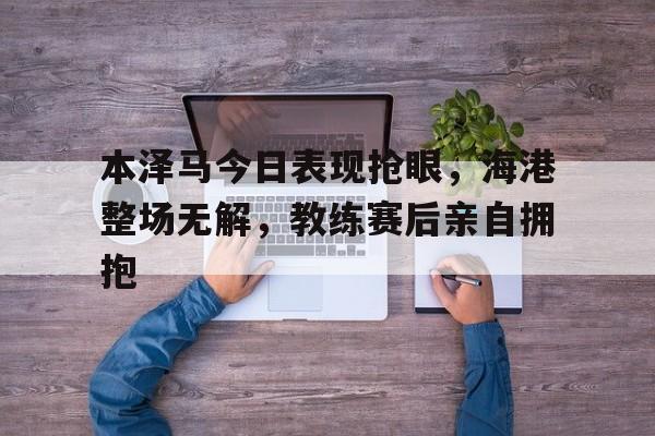 本泽马今日表现抢眼，海港整场无解，教练赛后亲自拥抱海上遇到的罕见波浪