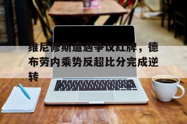 维尼修斯遭遇争议红牌，德布劳内乘势反超比分完成逆转